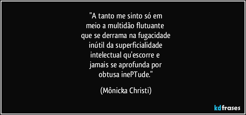 "A tanto me sinto só em
meio a multidão flutuante 
que se derrama na fugacidade
 inútil da superficialidade 
intelectual qu'escorre e 
jamais se aprofunda por
 obtusa inePTude." (Mônicka Christi)