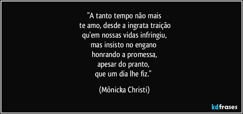 "A tanto tempo não mais
 te amo, desde a ingrata traição
qu'em nossas vidas infringiu,
mas insisto no engano 
honrando a promessa,
apesar do pranto, 
que um dia lhe fiz." (Mônicka Christi)