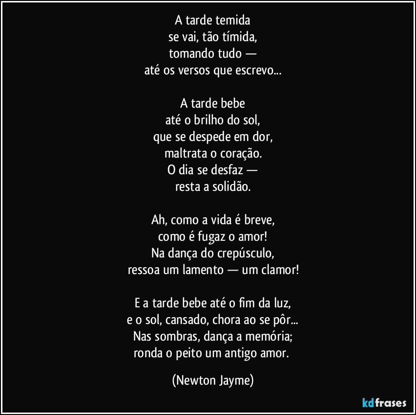 A tarde temida
se vai, tão tímida,
tomando tudo —
até os versos que escrevo...
A tarde bebe
até o brilho do sol,
que se despede em dor,
maltrata o coração.
O dia se desfaz —
resta a solidão.
Ah, como a vida é breve,
como é fugaz o amor!
Na dança do crepúsculo,
ressoa um lamento — um clamor!
E a tarde bebe até o fim da luz,
e o sol, cansado, chora ao se pôr...
Nas sombras, dança a memória;
ronda o peito um antigo amor. (Newton Jayme)