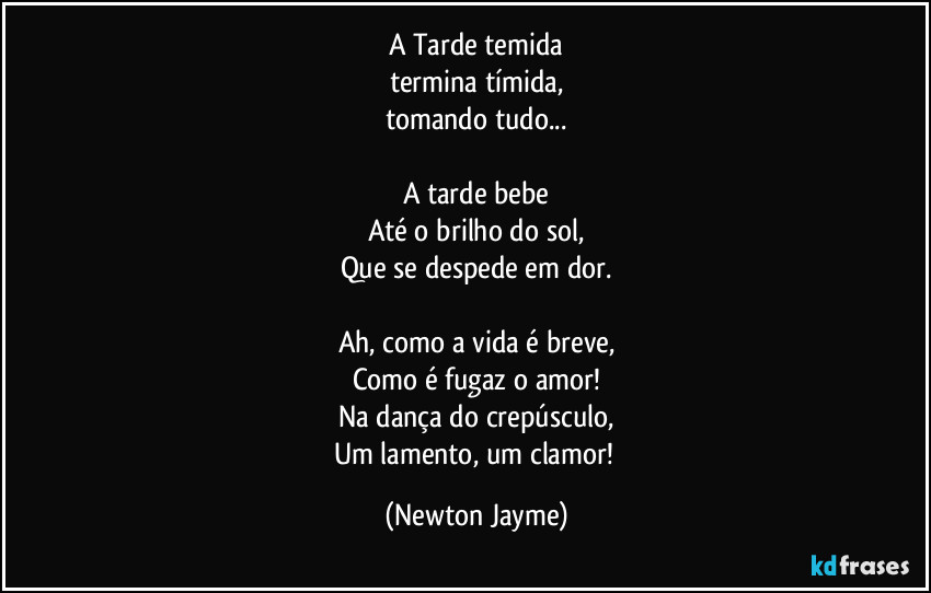 A Tarde temida
termina tímida,
tomando tudo...

A tarde bebe
Até o brilho do sol,
Que se despede em dor.

Ah, como a vida é breve,
Como é fugaz o amor!
Na dança do crepúsculo,
Um lamento, um clamor! (Newton Jayme)