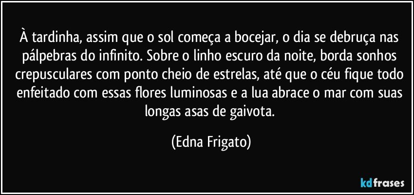 À tardinha, assim que o sol começa a bocejar, o dia se debruça nas pálpebras do infinito. Sobre o linho escuro da noite, borda sonhos crepusculares com ponto cheio de estrelas, até  que o céu fique todo enfeitado com essas flores luminosas e a lua abrace o mar com suas longas asas de gaivota. (Edna Frigato)