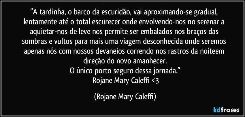 “A tardinha, o barco da escuridão, vai aproximando-se gradual, lentamente até o total escurecer onde envolvendo-nos no  serenar a aquietar-nos de leve nos permite  ser embalados nos braços das  sombras e vultos para mais uma viagem desconhecida onde seremos apenas nós com nossos devaneios correndo nos rastros da noiteem direção do novo amanhecer.
O único porto seguro dessa jornada.”
― Rojane Mary Caleffi <3 (Rojane Mary Caleffi)