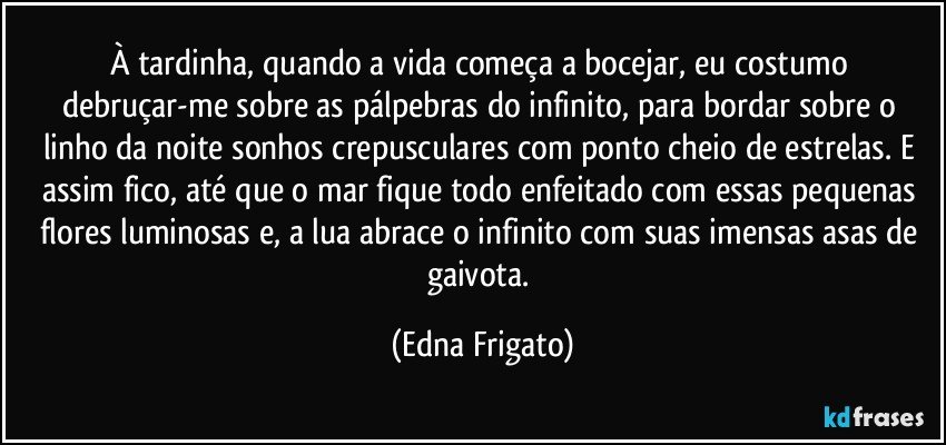 À tardinha, quando a vida começa a bocejar, eu costumo debruçar-me sobre as pálpebras do infinito, para bordar sobre o linho da noite sonhos crepusculares com ponto cheio de estrelas. E assim fico, até que o mar fique todo enfeitado com essas pequenas flores luminosas e, a lua abrace o infinito com suas imensas asas de gaivota. (Edna Frigato)