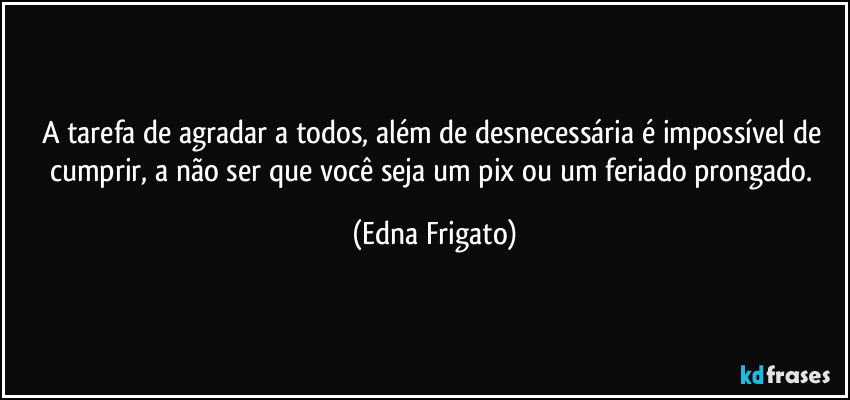 A tarefa de agradar a todos, além de desnecessária é impossível de cumprir, a não ser que você seja um pix ou um feriado prongado. (Edna Frigato)