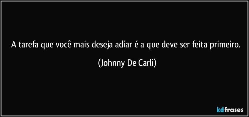 A tarefa que você mais deseja adiar é a que deve ser feita primeiro. (Johnny De Carli)