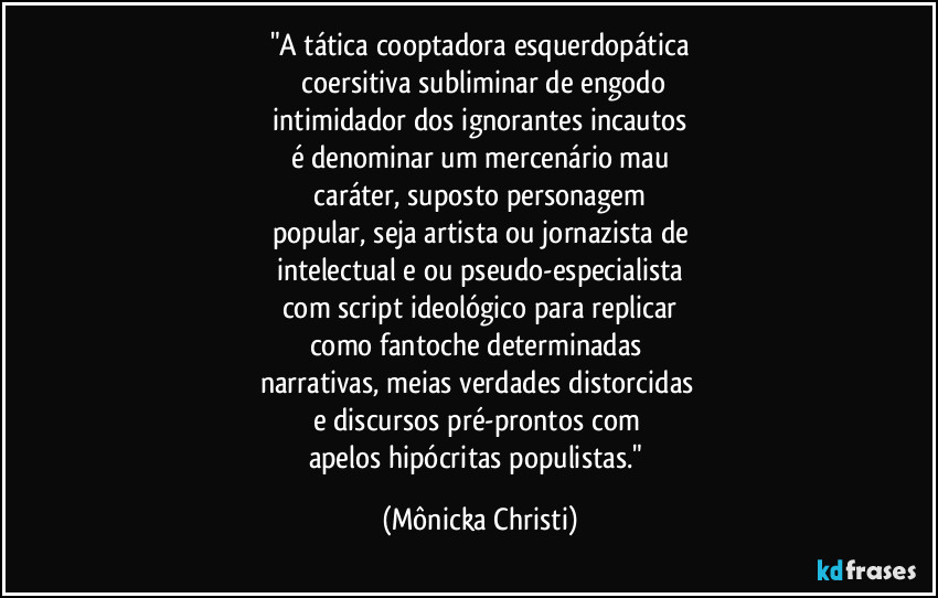 "A tática cooptadora esquerdopática
 coersitiva subliminar de engodo
 intimidador dos ignorantes incautos 
é  denominar um mercenário mau
 caráter, suposto personagem 
popular, seja artista ou jornazista de
intelectual e ou pseudo-especialista
com script ideológico para replicar
como fantoche determinadas 
narrativas, meias verdades distorcidas 
e discursos pré-prontos com 
apelos hipócritas populistas." (Mônicka Christi)