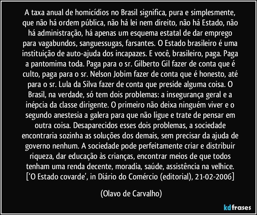 A taxa anual de homicídios no Brasil significa, pura e simplesmente, que não há ordem pública, não há lei nem direito, não há Estado, não há administração, há apenas um esquema estatal de dar emprego para vagabundos, sanguessugas, farsantes. O Estado brasileiro é uma instituição de auto-ajuda dos incapazes. E você, brasileiro, paga. Paga a pantomima toda. Paga para o sr. Gilberto Gil fazer de conta que é culto, paga para o sr. Nelson Jobim fazer de conta que é honesto, até para o sr. Lula da Silva fazer de conta que preside alguma coisa. O Brasil, na verdade, só tem dois problemas: a insegurança geral e a inépcia da classe dirigente. O primeiro não deixa ninguém viver e o segundo anestesia a galera para que não ligue e trate de pensar em outra coisa. Desaparecidos esses dois problemas, a sociedade encontraria sozinha as soluções dos demais, sem precisar da ajuda de governo nenhum. A sociedade pode perfeitamente criar e distribuir riqueza, dar educação às crianças, encontrar meios de que todos tenham uma renda decente, moradia, saúde, assistência na velhice. [‘O Estado covarde’, in Diário do Comércio (editorial), 21-02-2006] (Olavo de Carvalho)