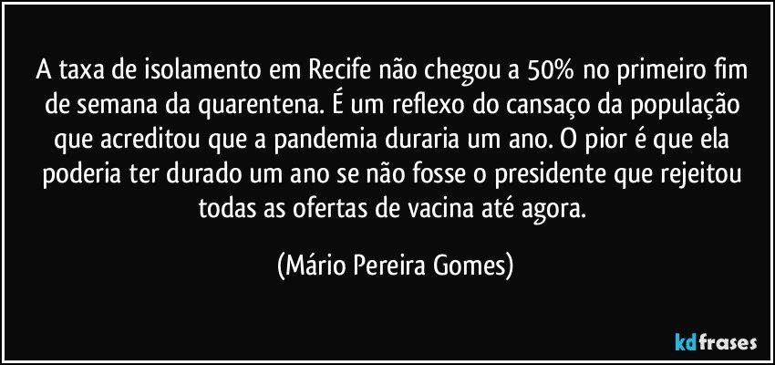 A taxa de isolamento em Recife não chegou a 50% no primeiro fim de semana da quarentena. É um reflexo do cansaço da população que acreditou que a pandemia duraria um ano. O pior é que ela poderia ter durado um ano se não fosse o presidente que rejeitou todas as ofertas de vacina até agora. (Mário Pereira Gomes)