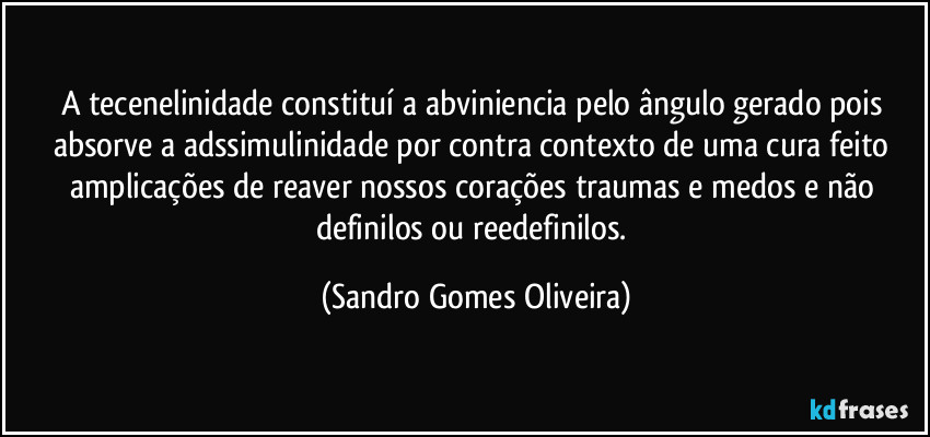A tecenelinidade constituí a abviniencia pelo ângulo gerado pois absorve a adssimulinidade por contra contexto de uma cura feito amplicações de reaver nossos corações traumas e medos e não definilos ou reedefinilos. (Sandro Gomes Oliveira)