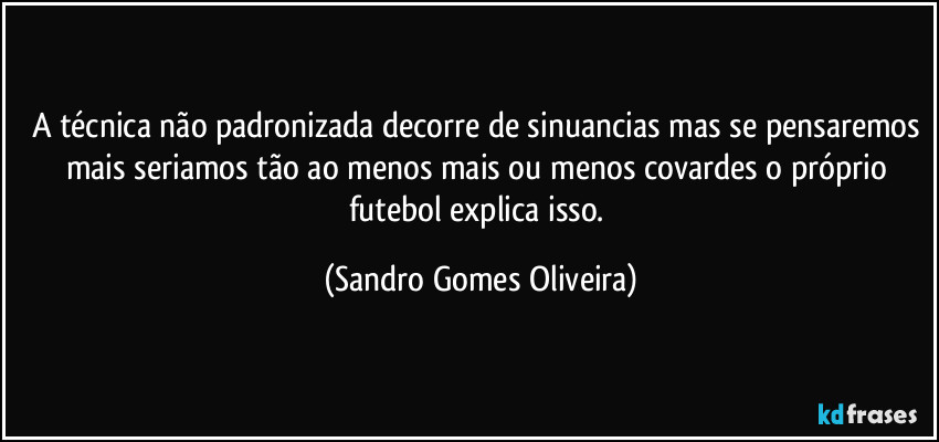 A técnica não padronizada decorre de sinuancias mas se pensaremos mais seriamos tão ao menos mais ou menos covardes o próprio futebol explica isso. (Sandro Gomes Oliveira)