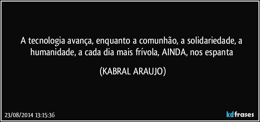 A tecnologia avança, enquanto a comunhão, a solidariedade, a humanidade, a cada dia mais frívola, AINDA, nos espanta (KABRAL ARAUJO)