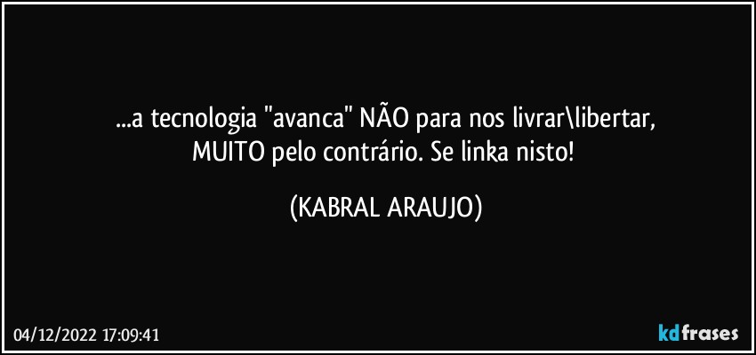 ...a tecnologia "avanca" NÃO para nos livrar\libertar,
MUITO pelo contrário. Se linka nisto! (KABRAL ARAUJO)