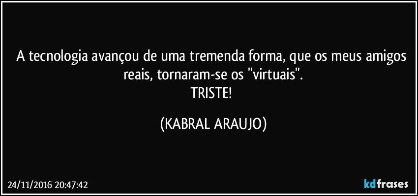 A tecnologia avançou de uma tremenda forma, que os meus amigos reais, tornaram-se os "virtuais".
TRISTE! (KABRAL ARAUJO)