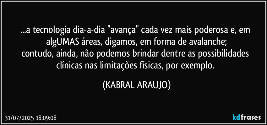 ...a tecnologia dia-a-dia "avança" cada vez mais poderosa e, em algUMAS áreas, digamos, em forma de avalanche;
contudo, ainda, não podemos brindar dentre as possibilidades clínicas nas limitações físicas, por exemplo. (KABRAL ARAUJO)