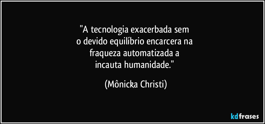 "A tecnologia exacerbada sem 
o devido equilíbrio encarcera na 
fraqueza automatizada a 
incauta humanidade." (Mônicka Christi)