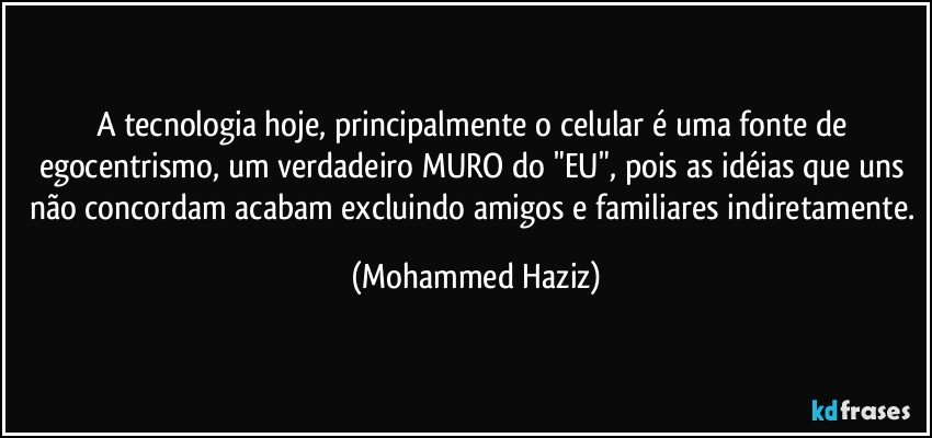 A tecnologia hoje, principalmente o celular é uma fonte de egocentrismo, um verdadeiro MURO do "EU", pois as idéias que uns não concordam acabam excluindo amigos e familiares indiretamente. (Mohammed Haziz)