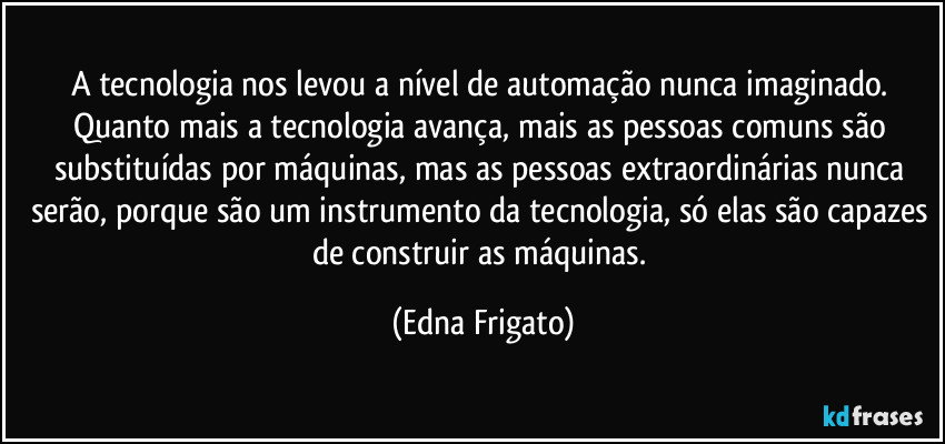 A tecnologia nos levou a nível de automação nunca imaginado. Quanto mais a tecnologia avança, mais as pessoas comuns são substituídas por máquinas, mas as pessoas extraordinárias nunca serão, porque são um instrumento da tecnologia, só elas são capazes de construir as máquinas. (Edna Frigato)