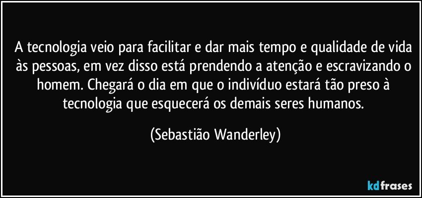 A tecnologia veio para facilitar e dar mais tempo e qualidade de vida às pessoas, em vez disso está prendendo a atenção e escravizando o homem. Chegará o dia em que o indivíduo estará tão preso à tecnologia que esquecerá os demais seres humanos. (Sebastião Wanderley)