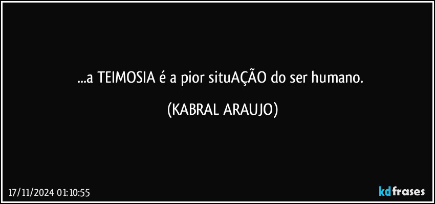 ...a TEIMOSIA é a pior situAÇÃO do ser humano. (KABRAL ARAUJO)