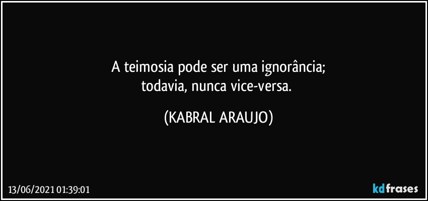 A teimosia pode ser uma ignorância;
todavia, nunca vice-versa. (KABRAL ARAUJO)