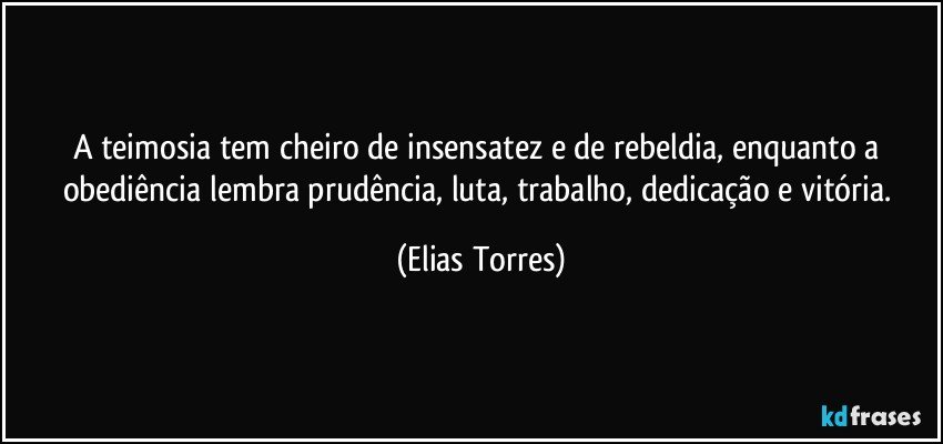 A teimosia tem cheiro de insensatez e de rebeldia, enquanto a obediência lembra prudência, luta, trabalho, dedicação e vitória. (Elias Torres)