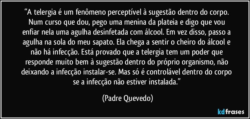 “A telergia é um fenômeno perceptível à sugestão dentro do corpo. Num curso que dou, pego uma menina da plateia e digo que vou enfiar nela uma agulha desinfetada com álcool. Em vez disso, passo a agulha na sola do meu sapato. Ela chega a sentir o cheiro do álcool e não há infecção. Está provado que a telergia tem um poder que responde muito bem à sugestão dentro do próprio organismo, não deixando a infecção instalar-se. Mas só é controlável dentro do corpo se a infecção não estiver instalada.” (Padre Quevedo)