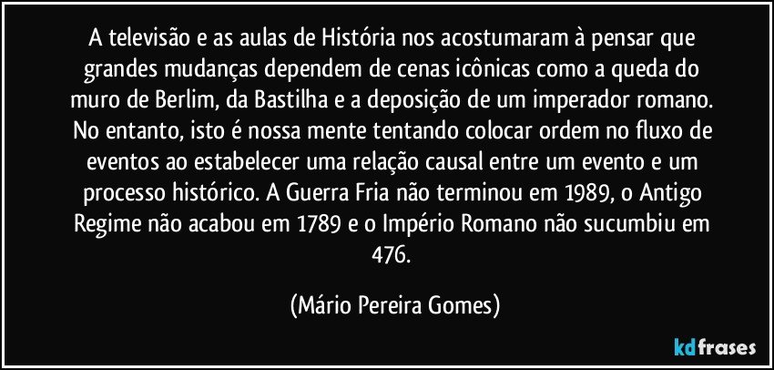 A televisão e as aulas de História nos acostumaram à pensar que grandes mudanças dependem de cenas icônicas como a queda do muro de Berlim, da Bastilha e a deposição de um imperador romano. No entanto, isto é nossa mente tentando colocar ordem no fluxo de eventos ao estabelecer uma relação causal entre um evento e um processo histórico. A Guerra Fria não terminou em 1989, o Antigo Regime não acabou em 1789 e o Império Romano não sucumbiu em 476. (Mário Pereira Gomes)