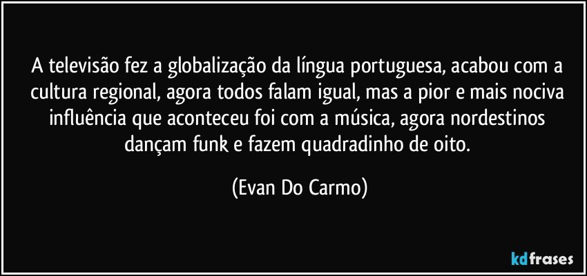 A televisão fez a globalização da língua portuguesa, acabou com a cultura regional, agora todos falam igual, mas a pior e mais nociva influência que aconteceu foi com a música, agora nordestinos dançam funk e fazem quadradinho de oito. (Evan Do Carmo)