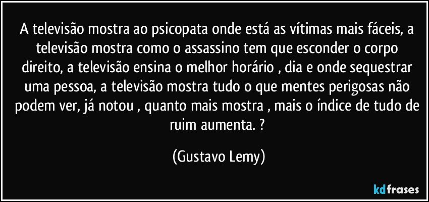 A televisão mostra ao psicopata onde está as vítimas mais fáceis, a televisão   mostra como o assassino tem que esconder o corpo direito, a televisão ensina  o melhor horário , dia e onde sequestrar uma pessoa, a televisão mostra tudo o que mentes perigosas não podem ver,  já notou , quanto mais mostra , mais o índice de tudo de ruim aumenta.  ? (Gustavo Lemy)