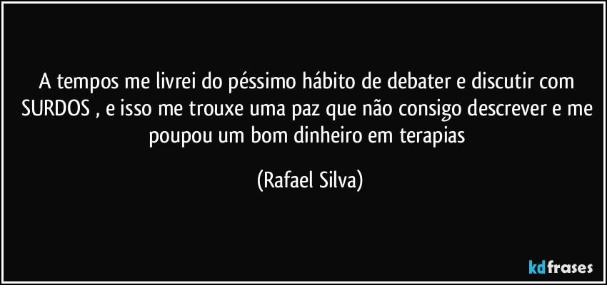 A tempos me livrei do péssimo hábito de debater e discutir com SURDOS , e isso me trouxe uma paz que não consigo descrever e me poupou um bom dinheiro em terapias (Rafael Silva)