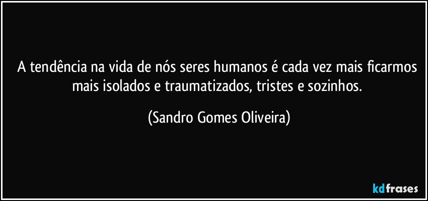 A tendência na vida de nós seres humanos é cada vez mais ficarmos mais isolados e traumatizados, tristes e sozinhos. (Sandro Gomes Oliveira)