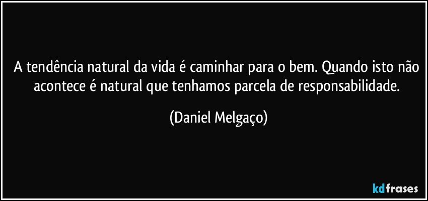 A tendência natural da vida é caminhar para o bem. Quando isto não acontece é natural que tenhamos parcela de responsabilidade. (Daniel Melgaço)