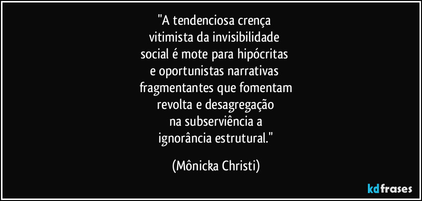 "A tendenciosa crença 
vitimista da invisibilidade 
social é mote para hipócritas 
e oportunistas narrativas 
fragmentantes que fomentam
 revolta e desagregação 
na subserviência a
 ignorância estrutural." (Mônicka Christi)