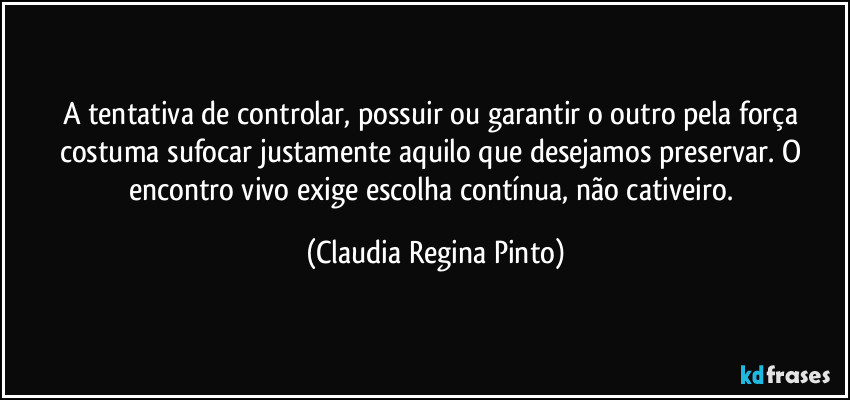A tentativa de controlar, possuir ou garantir o outro pela força costuma sufocar justamente aquilo que desejamos preservar. O encontro vivo exige escolha contínua, não cativeiro. (Claudia Regina Pinto)