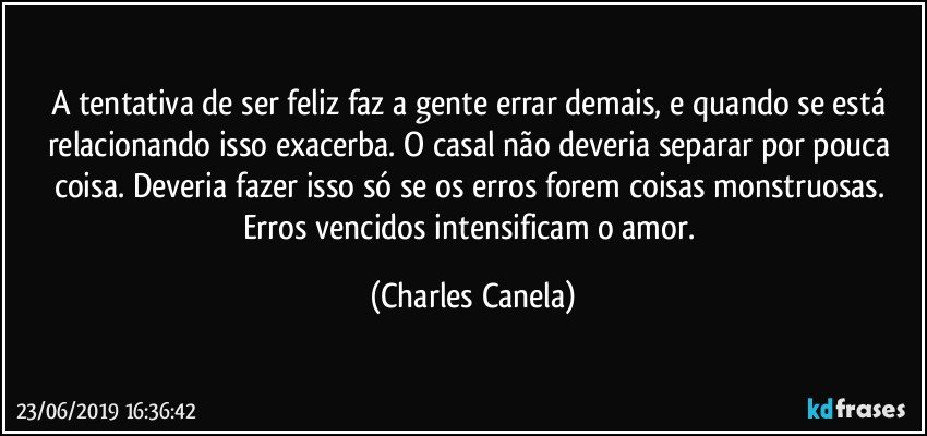 A tentativa de ser feliz faz a gente errar demais, e quando se está relacionando isso exacerba. O casal não deveria separar por pouca coisa. Deveria fazer isso só se os erros forem coisas monstruosas. Erros vencidos intensificam o amor. (Charles Canela)