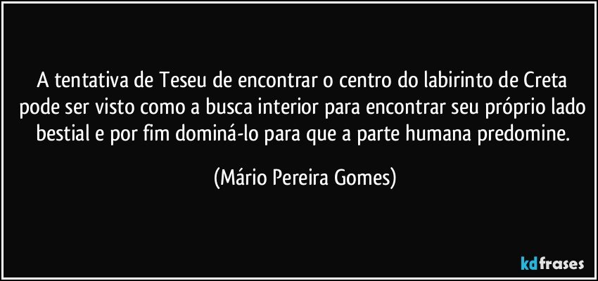 A tentativa de Teseu de encontrar o centro do labirinto de Creta pode ser visto como a busca interior para encontrar seu próprio lado bestial e por fim dominá-lo para que a parte humana predomine. (Mário Pereira Gomes)