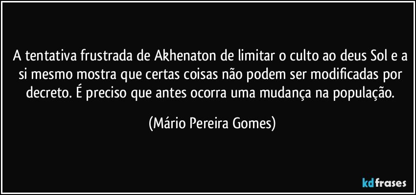 A tentativa frustrada de Akhenaton de limitar o culto ao deus Sol e a si mesmo mostra que certas coisas não podem ser modificadas por decreto. É preciso que antes ocorra uma mudança na população. (Mário Pereira Gomes)