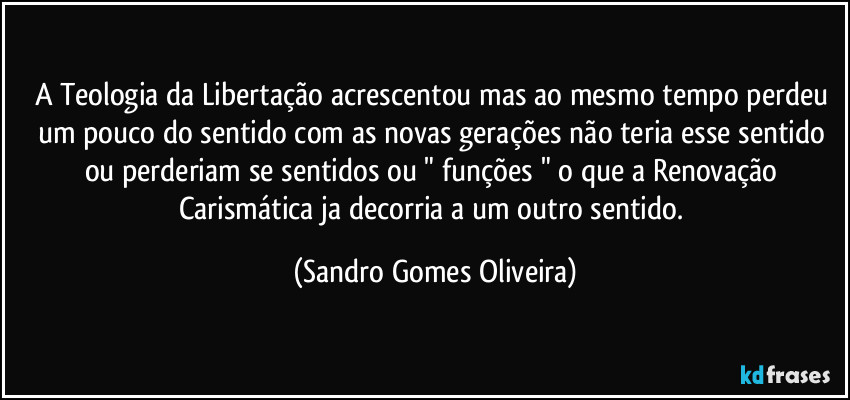 A Teologia da Libertação acrescentou mas ao mesmo tempo perdeu um pouco do sentido com as novas gerações não teria esse sentido ou perderiam se sentidos ou " funções " o que a Renovação Carismática ja decorria a um outro sentido. (Sandro Gomes Oliveira)