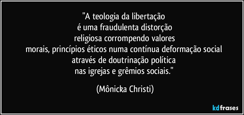 "A teologia da libertação
é uma fraudulenta distorção
religiosa corrompendo valores
morais, princípios éticos numa contínua deformação social
através de doutrinação política
nas igrejas e grêmios sociais." (Mônicka Christi)