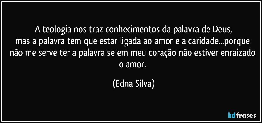 A teologia nos traz conhecimentos da palavra de Deus,
mas a palavra tem que estar ligada ao amor e a caridade...porque não me serve ter a palavra se em meu coração não estiver enraizado o amor. (Edna Silva)