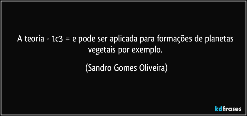 A teoria - 1c3 = e pode ser aplicada para formações de planetas vegetais por exemplo. (Sandro Gomes Oliveira)