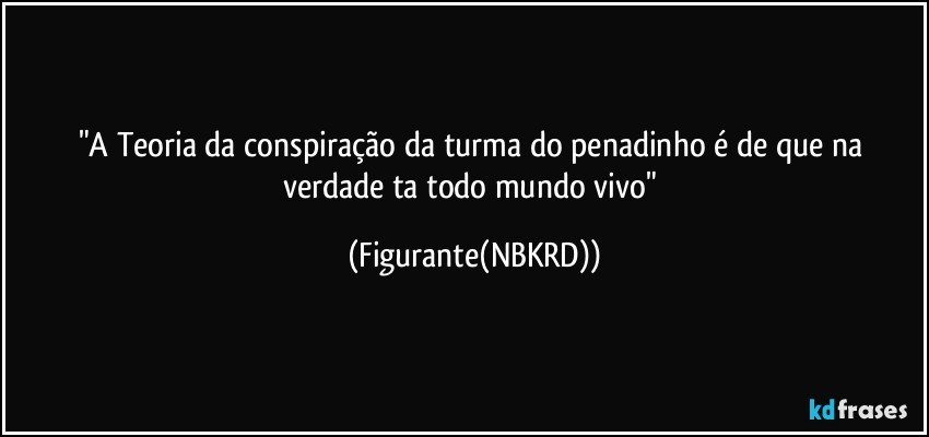"A Teoria da conspiração da turma do penadinho é de que na verdade ta todo mundo vivo" (Figurante(NBKRD))
