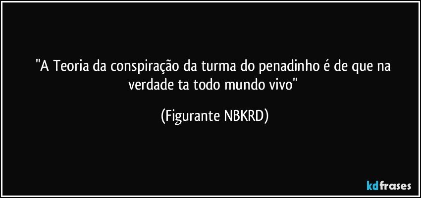 "A Teoria da conspiração da turma do penadinho é de que na verdade ta todo mundo vivo" (Figurante NBKRD)