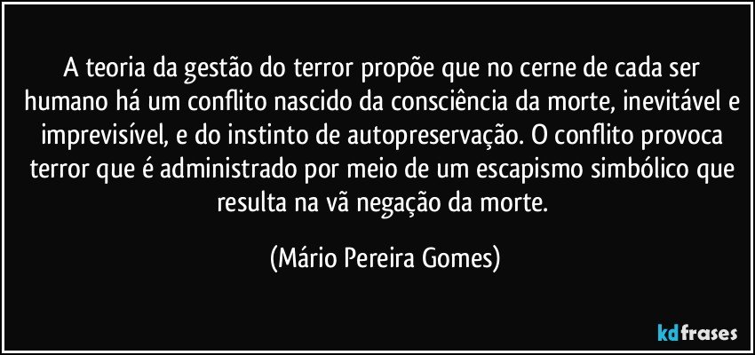 A teoria da gestão do terror propõe que no cerne de cada ser humano há um conflito nascido da consciência da morte, inevitável e imprevisível, e do instinto de autopreservação. O conflito provoca terror que é administrado por meio de um escapismo simbólico que resulta na vã negação da morte. (Mário Pereira Gomes)