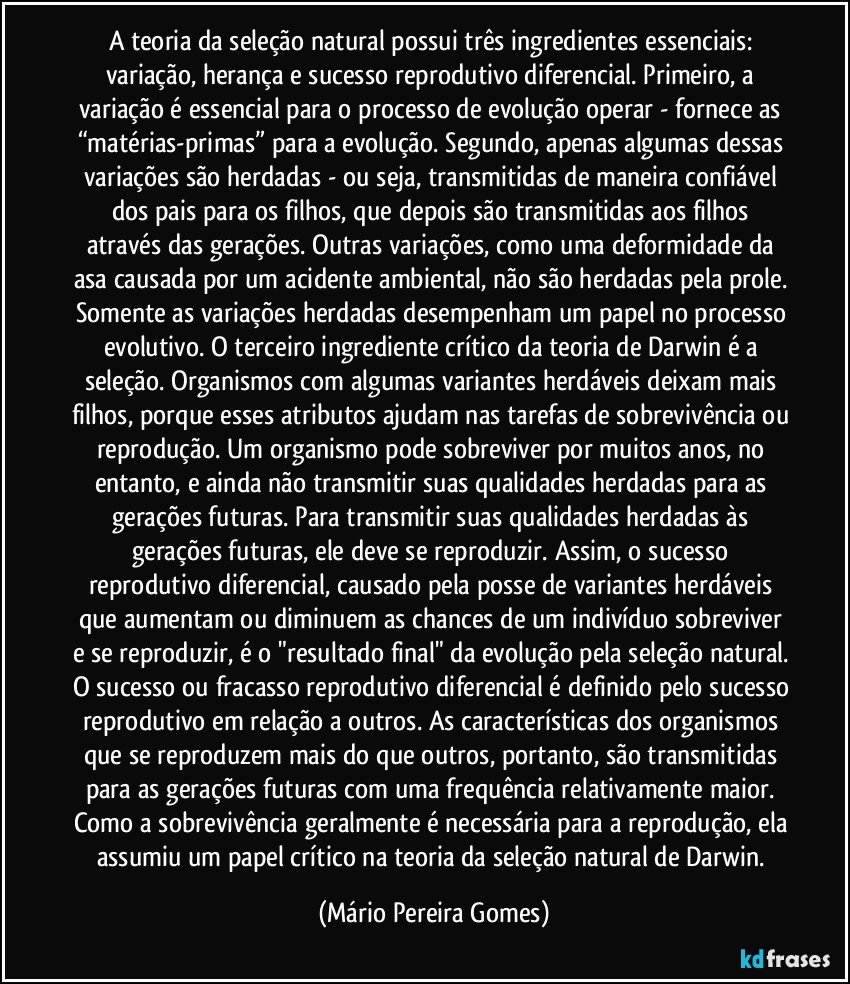 A teoria da seleção natural possui três ingredientes essenciais: variação, herança e sucesso reprodutivo diferencial. Primeiro, a variação é essencial para o processo de evolução operar - fornece as “matérias-primas” para a evolução. Segundo, apenas algumas dessas variações são herdadas - ou seja, transmitidas de maneira confiável dos pais para os filhos, que depois são transmitidas aos filhos através das gerações. Outras variações, como uma deformidade da asa causada por um acidente ambiental, não são herdadas pela prole. Somente as variações herdadas desempenham um papel no processo evolutivo. O terceiro ingrediente crítico da teoria de Darwin é a seleção. Organismos com algumas variantes herdáveis deixam mais filhos, porque esses atributos ajudam nas tarefas de sobrevivência ou reprodução. Um organismo pode sobreviver por muitos anos, no entanto, e ainda não transmitir suas qualidades herdadas para as gerações futuras. Para transmitir suas qualidades herdadas às gerações futuras, ele deve se reproduzir. Assim, o sucesso reprodutivo diferencial, causado pela posse de variantes herdáveis que aumentam ou diminuem as chances de um indivíduo sobreviver e se reproduzir, é o "resultado final" da evolução pela seleção natural. O sucesso ou fracasso reprodutivo diferencial é definido pelo sucesso reprodutivo em relação a outros. As características dos organismos que se reproduzem mais do que outros, portanto, são transmitidas para as gerações futuras com uma frequência relativamente maior. Como a sobrevivência geralmente é necessária para a reprodução, ela assumiu um papel crítico na teoria da seleção natural de Darwin. (Mário Pereira Gomes)