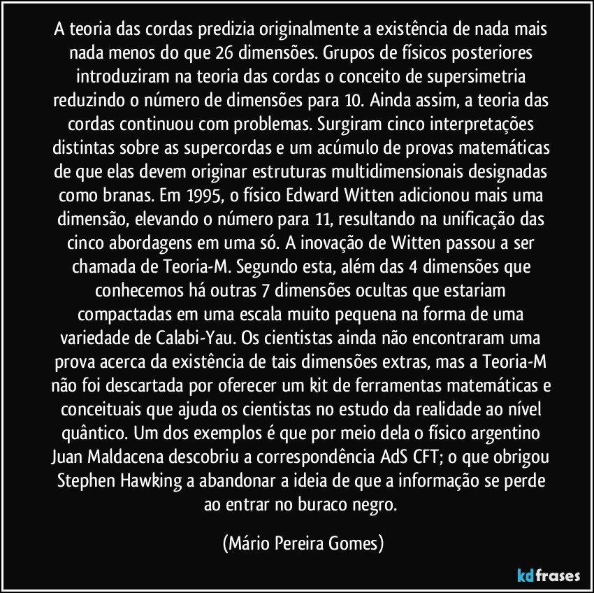 A teoria das cordas predizia originalmente a existência de nada mais nada menos do que 26 dimensões. Grupos de físicos posteriores introduziram na teoria das cordas o conceito de supersimetria reduzindo o número de dimensões para 10. Ainda assim, a teoria das cordas continuou com problemas. Surgiram cinco interpretações distintas sobre as supercordas e um acúmulo de provas matemáticas de que elas devem originar estruturas multidimensionais designadas como branas. Em 1995, o físico Edward Witten adicionou mais uma dimensão, elevando o número para 11, resultando na unificação das cinco abordagens em uma só. A inovação de Witten passou a ser chamada de Teoria-M. Segundo esta, além das 4 dimensões que conhecemos há outras 7 dimensões ocultas que estariam compactadas em uma escala muito pequena na forma de uma variedade de Calabi-Yau. Os cientistas ainda não encontraram uma prova acerca da existência de tais dimensões extras, mas a Teoria-M não foi descartada por oferecer um kit de ferramentas matemáticas e conceituais que ajuda os cientistas no estudo da realidade ao nível quântico. Um dos exemplos é que por meio dela o físico argentino Juan Maldacena descobriu a correspondência AdS/CFT; o que obrigou Stephen Hawking a abandonar a ideia de que a informação se perde ao entrar no buraco negro. (Mário Pereira Gomes)