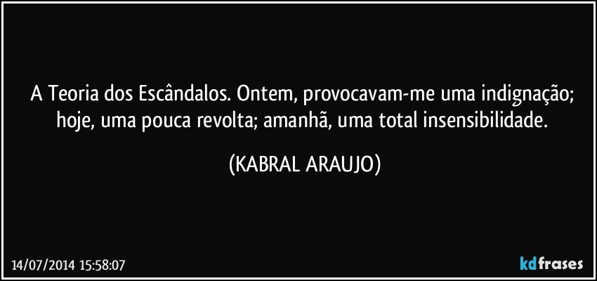 A Teoria dos Escândalos. Ontem, provocavam-me uma indignação; hoje, uma pouca revolta; amanhã, uma total insensibilidade. (KABRAL ARAUJO)