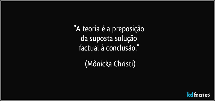 "A teoria é a preposição
da suposta solução
factual à conclusão." (Mônicka Christi)