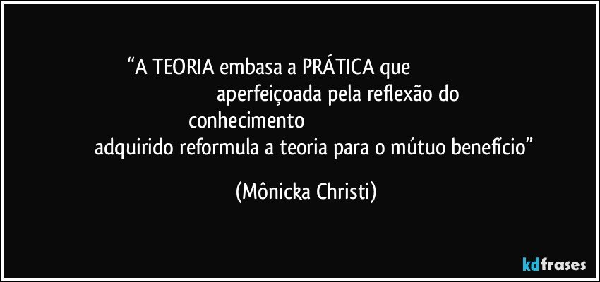 “A TEORIA embasa a PRÁTICA que                                                                                                        aperfeiçoada pela reflexão do conhecimento                                                                                                  adquirido reformula a teoria para o mútuo benefício” (Mônicka Christi)