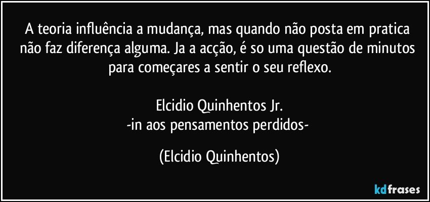 A teoria influência a mudança, mas quando não posta em pratica não faz diferença alguma. Ja a acção, é so uma questão de minutos para começares a sentir o seu reflexo.

Elcidio Quinhentos Jr.
-in aos pensamentos perdidos- (Elcidio Quinhentos)